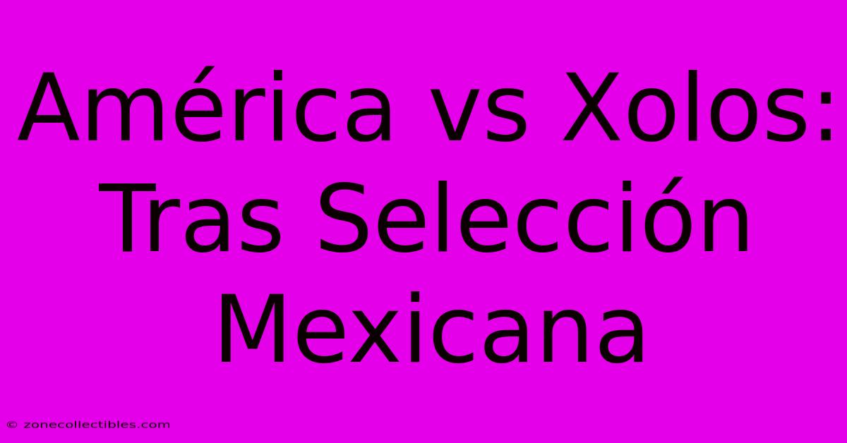 América Vs Xolos: Tras Selección Mexicana