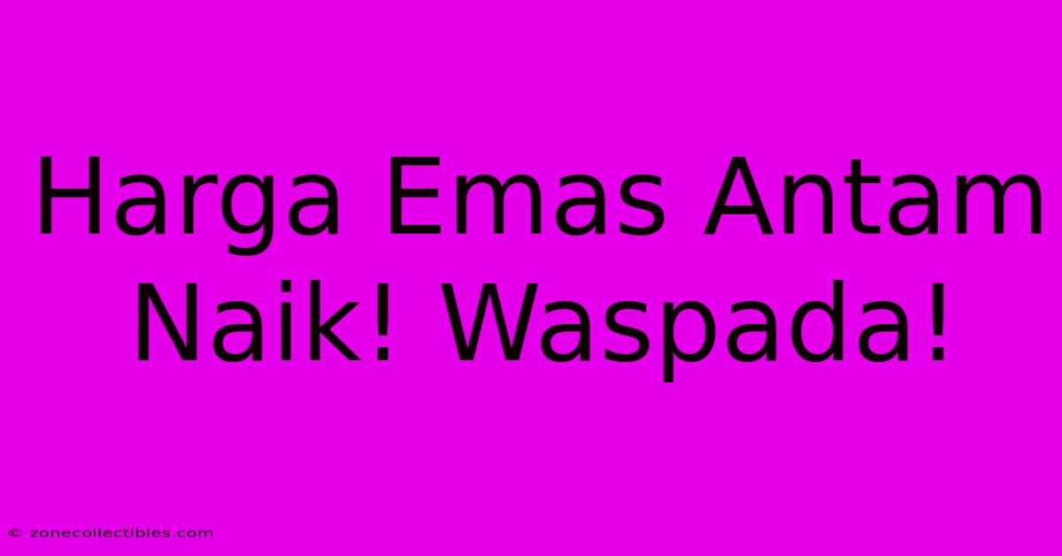 Harga Emas Antam Naik! Waspada!