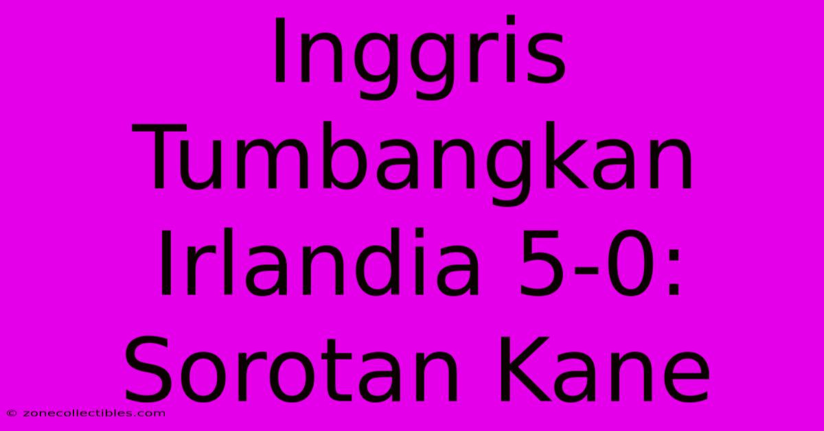 Inggris Tumbangkan Irlandia 5-0: Sorotan Kane