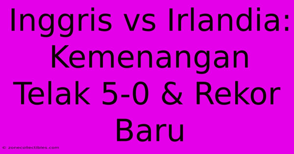 Inggris Vs Irlandia: Kemenangan Telak 5-0 & Rekor Baru