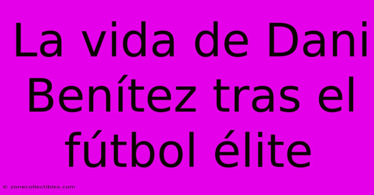 La Vida De Dani Benítez Tras El Fútbol Élite