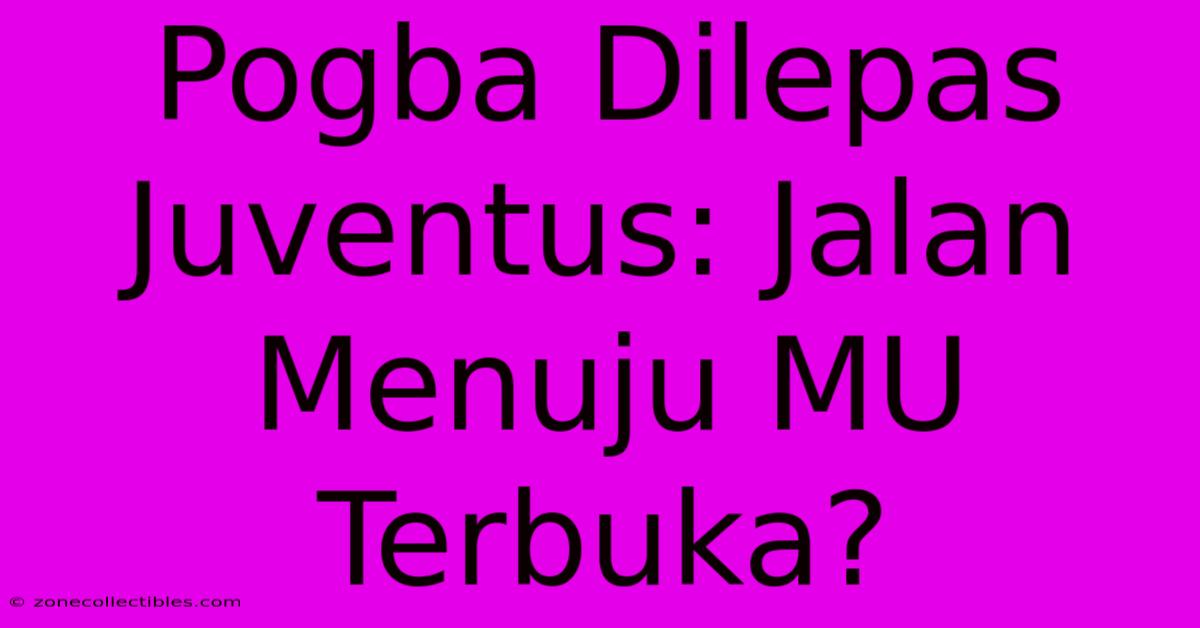 Pogba Dilepas Juventus: Jalan Menuju MU Terbuka?