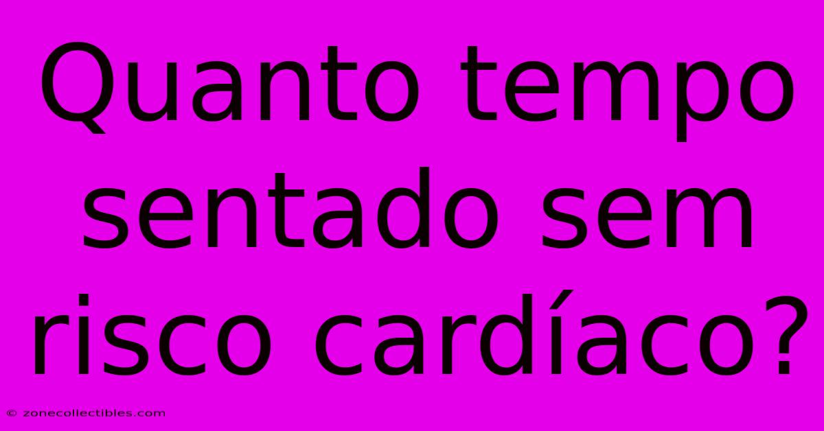 Quanto Tempo Sentado Sem Risco Cardíaco?