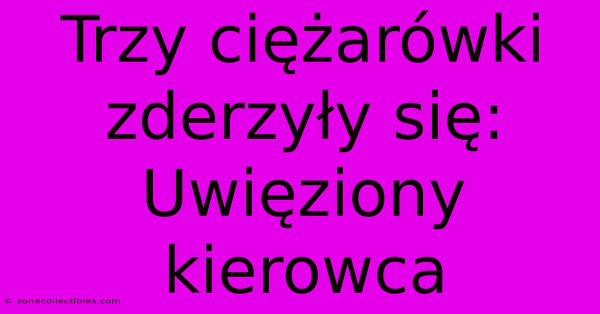 Trzy Ciężarówki Zderzyły Się: Uwięziony Kierowca