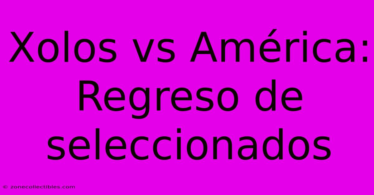 Xolos Vs América: Regreso De Seleccionados